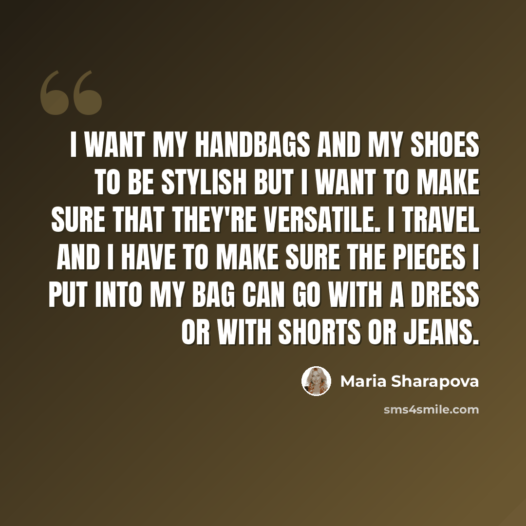 “I want my handbags and my shoes to be stylish but I want to make sure that they're versatile. I travel and I have to make sure the pieces I put into my bag can go with a dress or with shorts or jeans.” quote by Maria Sharapova