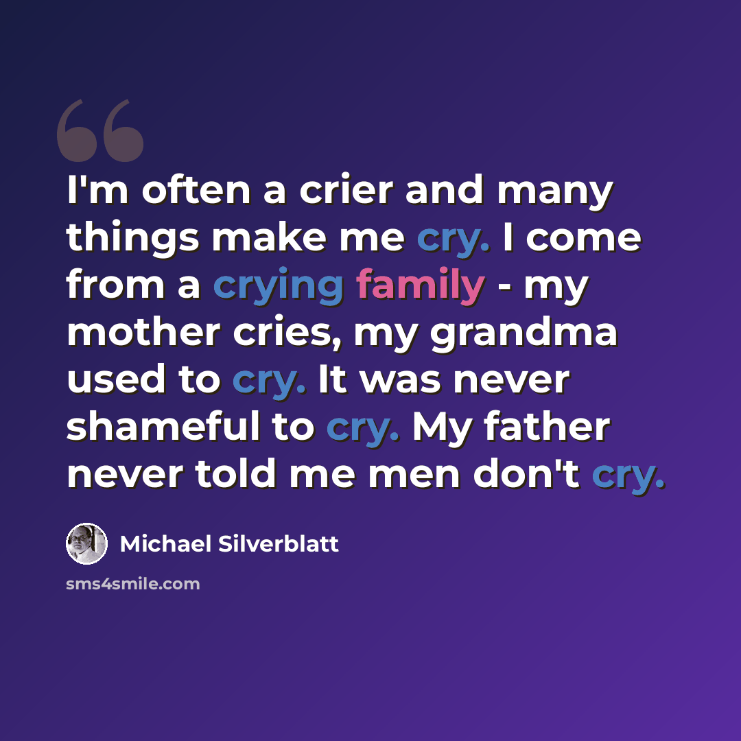 “I'm often a crier and many things make me cry. I come from a crying family - my mother cries, my grandma used to cry. It was never shameful to cry. My father never told me men don't cry.” quote by Michael Silverblatt