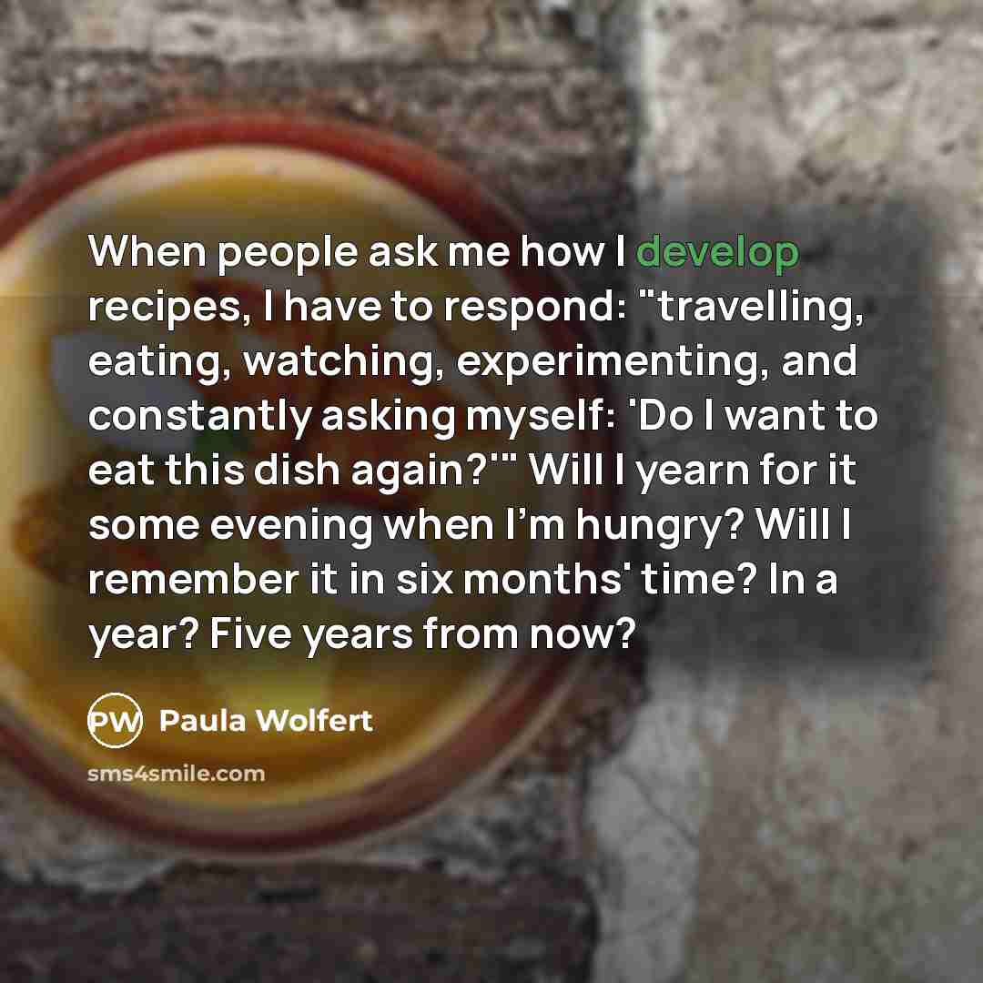 “When people ask me how I develop recipes, I have to respond: "travelling, eating, watching, experimenting, and constantly asking myself: 'Do I want to eat this dish again?'" Will I yearn for it some evening when I'm hungry? Will I remember it in six months' time? In a year? Five years from now?” quote by Paula Wolfert