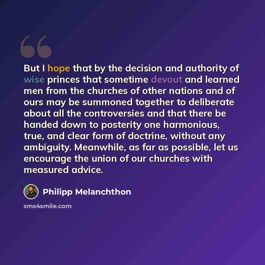 “But I hope that by the decision and authority of wise princes that sometime devout and learned men from the churches of other nations and of ours may be summoned together to deliberate about all the controversies and that there be handed down to posterity one harmonious, true, and clear form of…” quote by Philipp Melanchthon