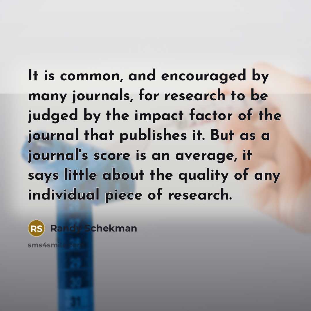 “It is common, and encouraged by many journals, for research to be judged by the impact factor of the journal that publishes it. But as a journal's score is an average, it says little about the quality of any individual piece of research.” quote by Randy Schekman