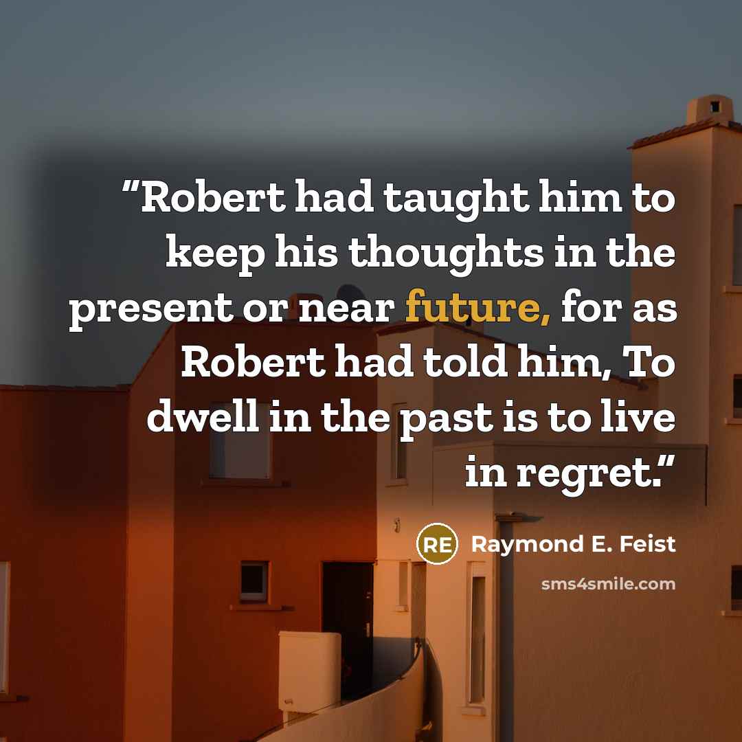 “Robert had taught him to keep his thoughts in the present or near future, for as Robert had told him, To dwell in the past is to live in regret.” quote by Raymond E. Feist
