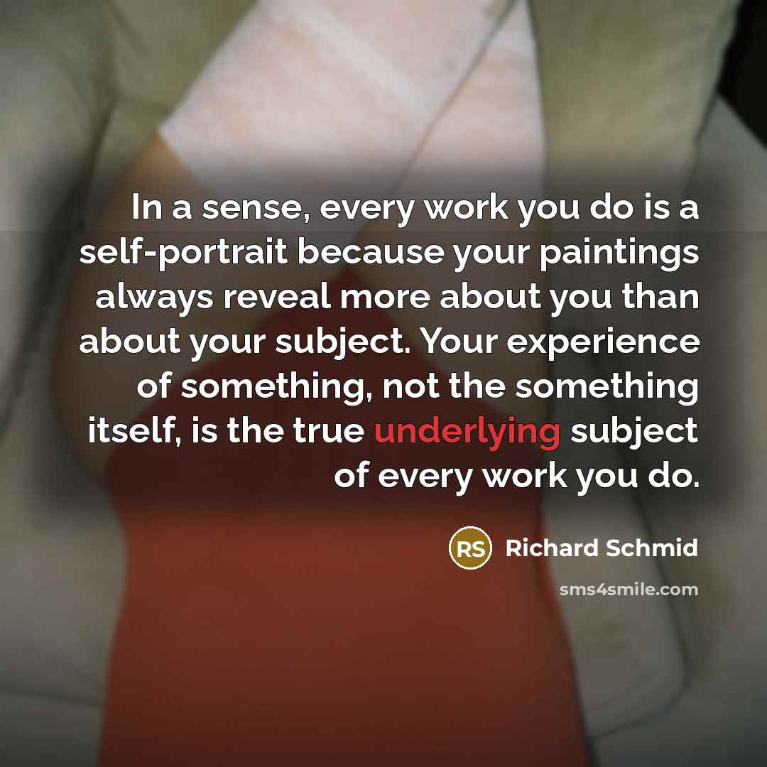 “In a sense, every work you do is a self-portrait because your paintings always reveal more about you than about your subject. Your experience of something, not the something itself, is the true underlying subject of every work you do.” quote by Richard Schmid