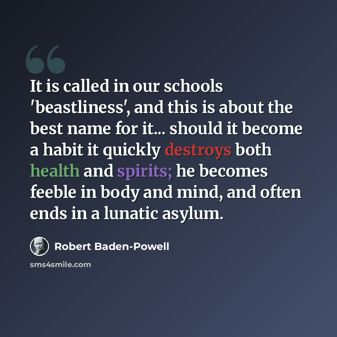 “It is called in our schools 'beastliness', and this is about the best name for it... should it become a habit it quickly destroys both health and spirits; he becomes feeble in body and mind, and often ends in a lunatic asylum.” quote by Robert Baden-Powell