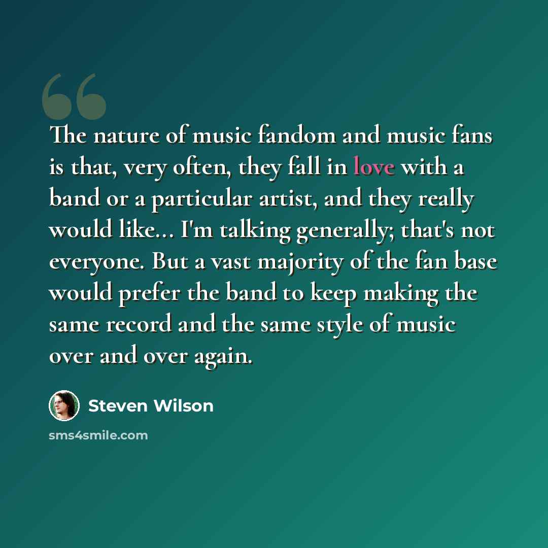 “The nature of music fandom and music fans is that, very often, they fall in love with a band or a particular artist, and they really would like... I'm talking generally; that's not everyone. But a vast majority of the fan base would prefer the band to keep making the same record and the same style…” quote by Steven Wilson