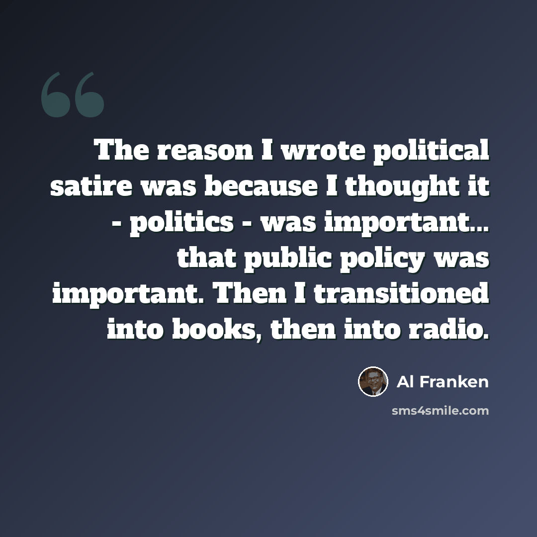 “The reason I wrote political satire was because I thought it - politics - was important... that public policy was important. Then I transitioned into books, then into radio.” quote by Al Franken