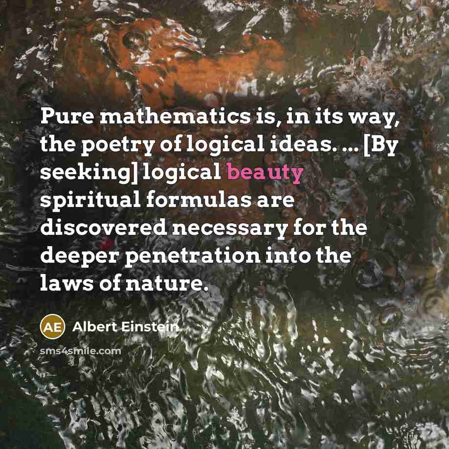 “Pure mathematics is, in its way, the poetry of logical ideas. ... [By seeking] logical beauty spiritual formulas are discovered necessary for the deeper penetration into the laws of nature.” quote by Albert Einstein