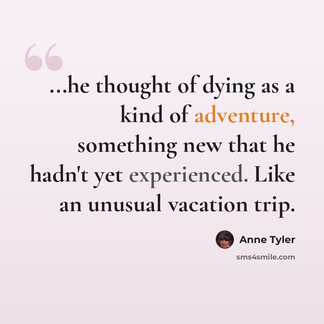 “...he thought of dying as a kind of adventure, something new that he hadn't yet experienced. Like an unusual vacation trip.” quote by Anne Tyler