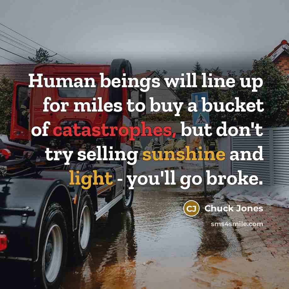 “Human beings will line up for miles to buy a bucket of catastrophes, but don't try selling sunshine and light - you'll go broke.” quote by Chuck Jones