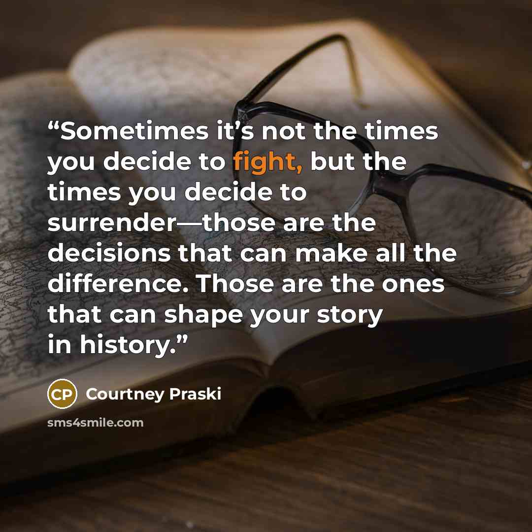 “Sometimes it’s not the times you decide to fight, but the times you decide to surrender—those are the decisions that can make all the difference. Those are the ones that can shape your story in history.” quote by Courtney Praski