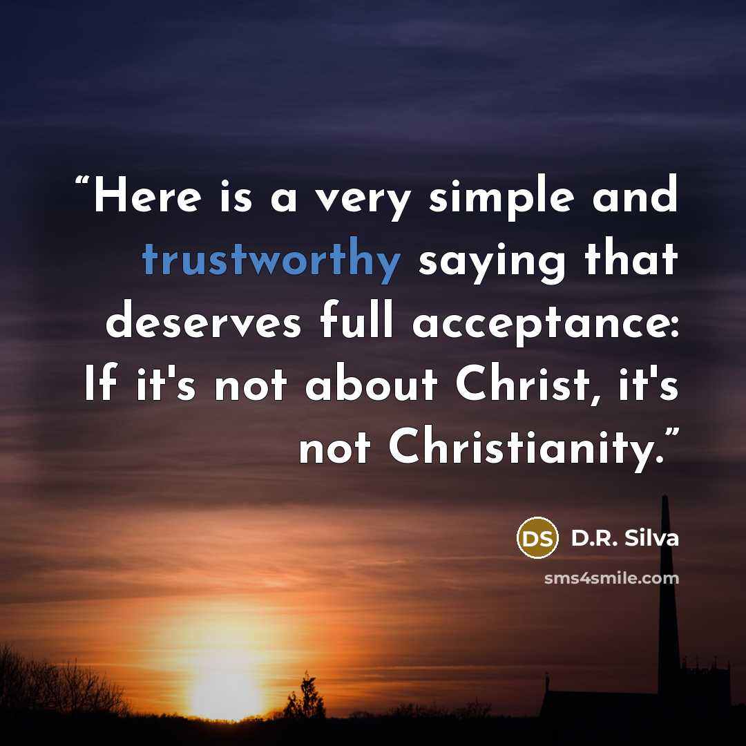 “Here is a very simple and trustworthy saying that deserves full acceptance: If it's not about Christ, it's not Christianity.” quote by D.R. Silva