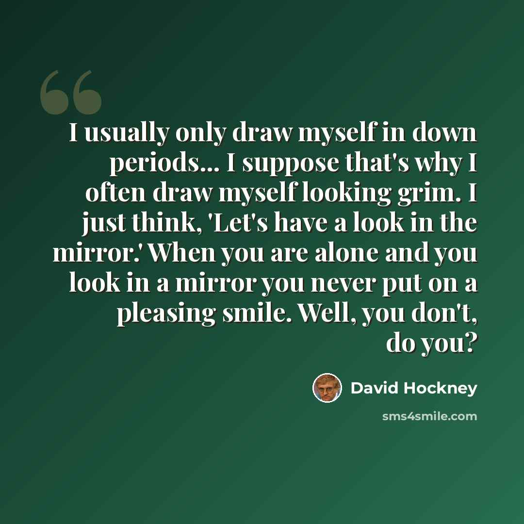 “I usually only draw myself in down periods... I suppose that's why I often draw myself looking grim. I just think, 'Let's have a look in the mirror.' When you are alone and you look in a mirror you never put on a pleasing smile. Well, you don't, do you?” quote by David Hockney