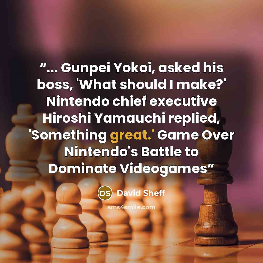 “... Gunpei Yokoi, asked his boss, 'What should I make?' Nintendo chief executive Hiroshi Yamauchi replied, 'Something great.' Game Over Nintendo's Battle to Dominate Videogames” quote by David Sheff