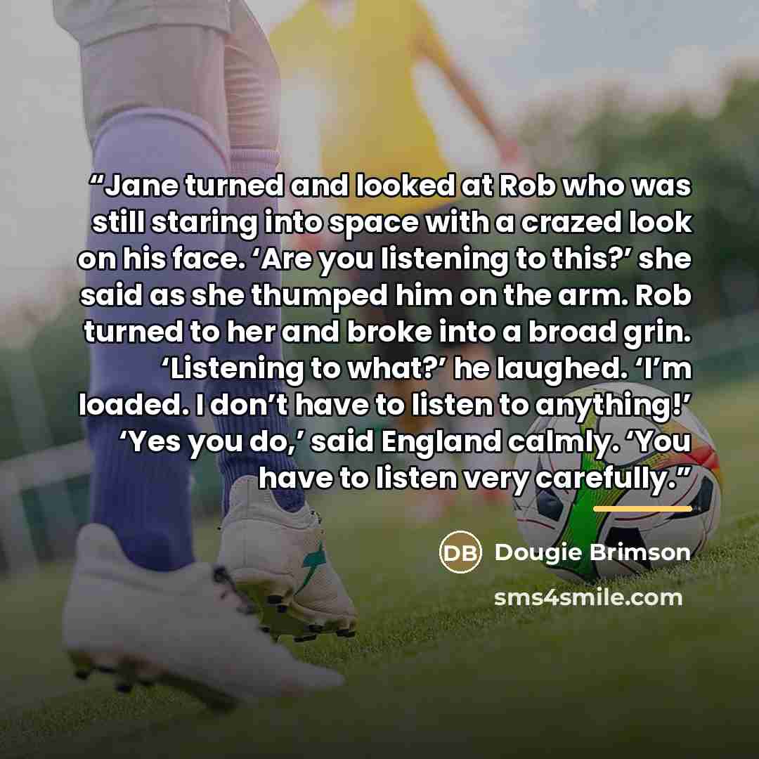 “Jane turned and looked at Rob who was still staring into space with a crazed look on his face. ‘Are you listening to this?’ she said as she thumped him on the arm. Rob turned to her and broke into a broad grin. ‘Listening to what?’ he laughed. ‘I’m loaded. I don’t have to listen to anything!’ ‘Yes…” quote by Dougie Brimson