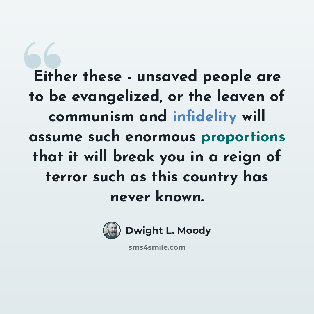 “Either these - unsaved people are to be evangelized, or the leaven of communism and infidelity will assume such enormous proportions that it will break you in a reign of terror such as this country has never known.” quote by Dwight L. Moody