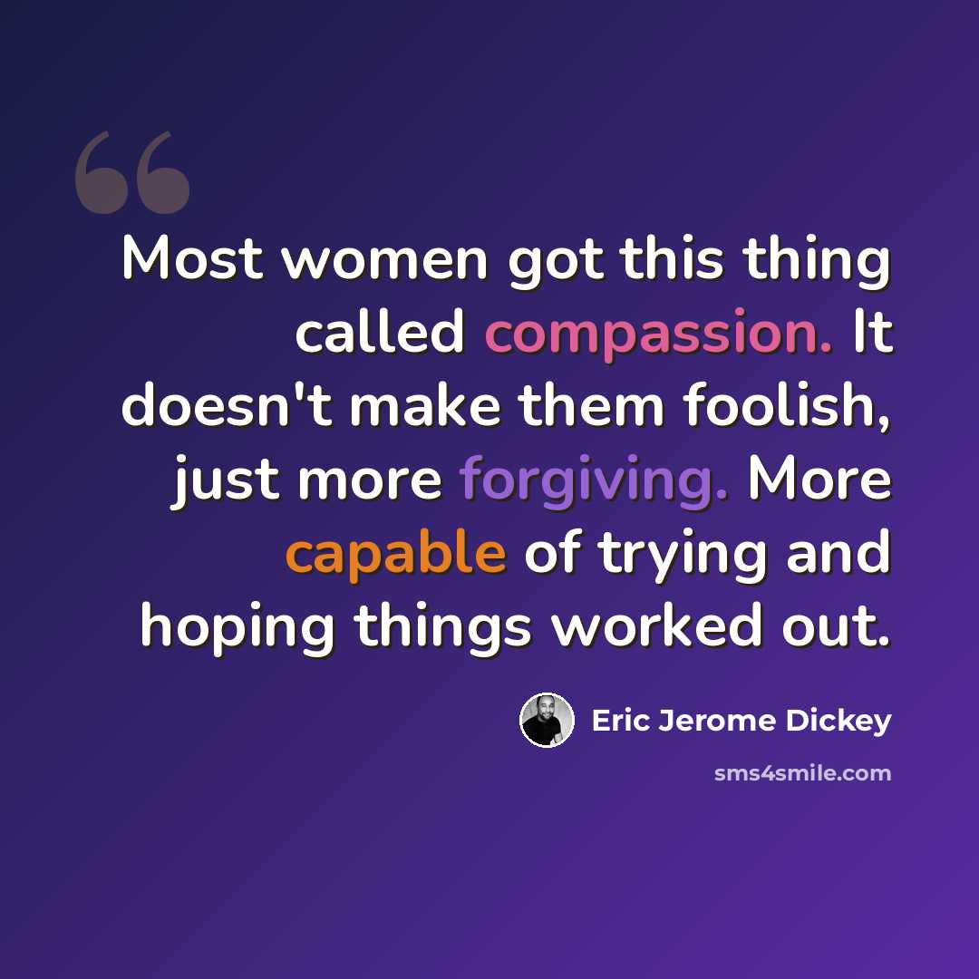 “Most women got this thing called compassion. It doesn't make them foolish, just more forgiving. More capable of trying and hoping things worked out.” quote by Eric Jerome Dickey