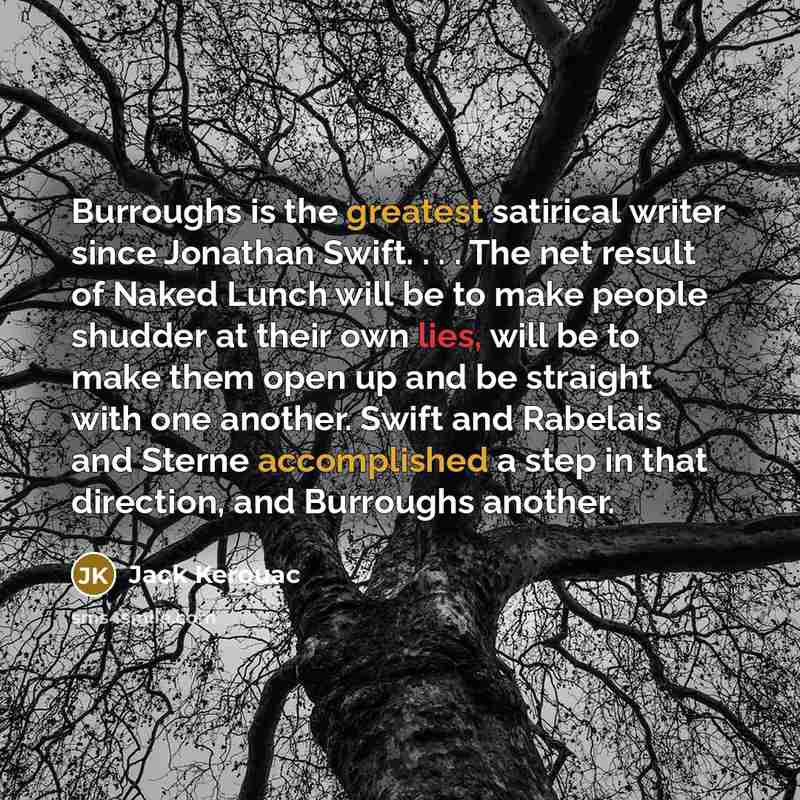“Burroughs is the greatest satirical writer since Jonathan Swift. . . . The net result of Naked Lunch will be to make people shudder at their own lies, will be to make them open up and be straight with one another. Swift and Rabelais and Sterne accomplished a step in that direction, and Burroughs…” quote by Jack Kerouac