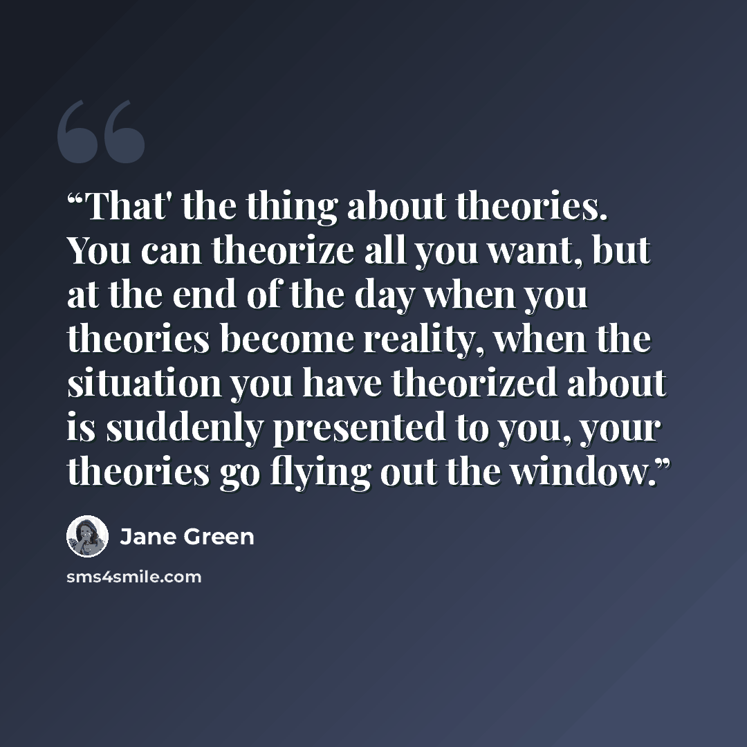 “That' the thing about theories. You can theorize all you want, but at the end of the day when you theories become reality, when the situation you have theorized about is suddenly presented to you, your theories go flying out the window.” quote by Jane Green