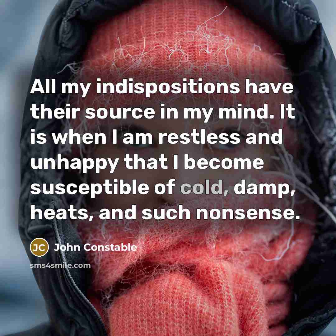 “All my indispositions have their source in my mind. It is when I am restless and unhappy that I become susceptible of cold, damp, heats, and such nonsense.” quote by John Constable