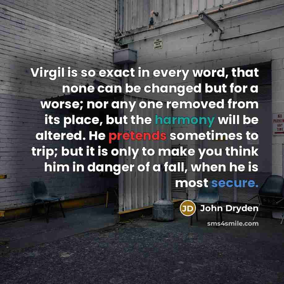 “Virgil is so exact in every word, that none can be changed but for a worse; nor any one removed from its place, but the harmony will be altered. He pretends sometimes to trip; but it is only to make you think him in danger of a fall, when he is most secure.” quote by John Dryden