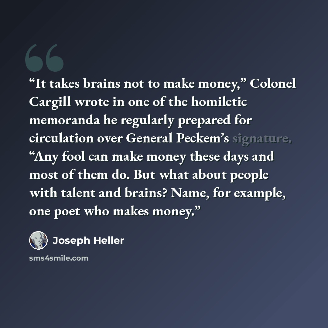 “It takes brains not to make money,” Colonel Cargill wrote in one of the homiletic memoranda he regularly prepared for circulation over General Peckem’s signature. “Any fool can make money these days and most of them do. But what about people with talent and brains? Name, for example, one poet who…” quote by Joseph Heller