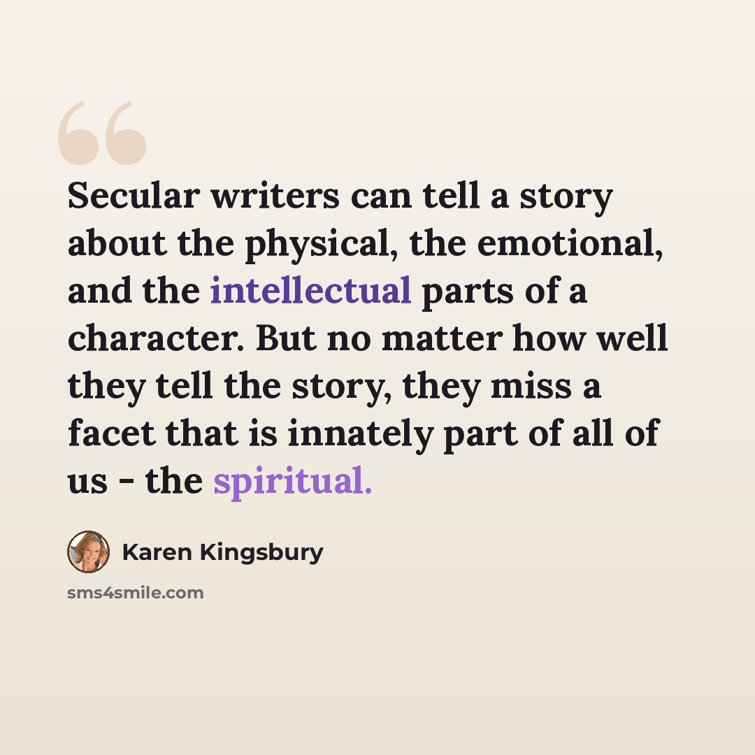 “Secular writers can tell a story about the physical, the emotional, and the intellectual parts of a character. But no matter how well they tell the story, they miss a facet that is innately part of all of us - the spiritual.” quote by Karen Kingsbury