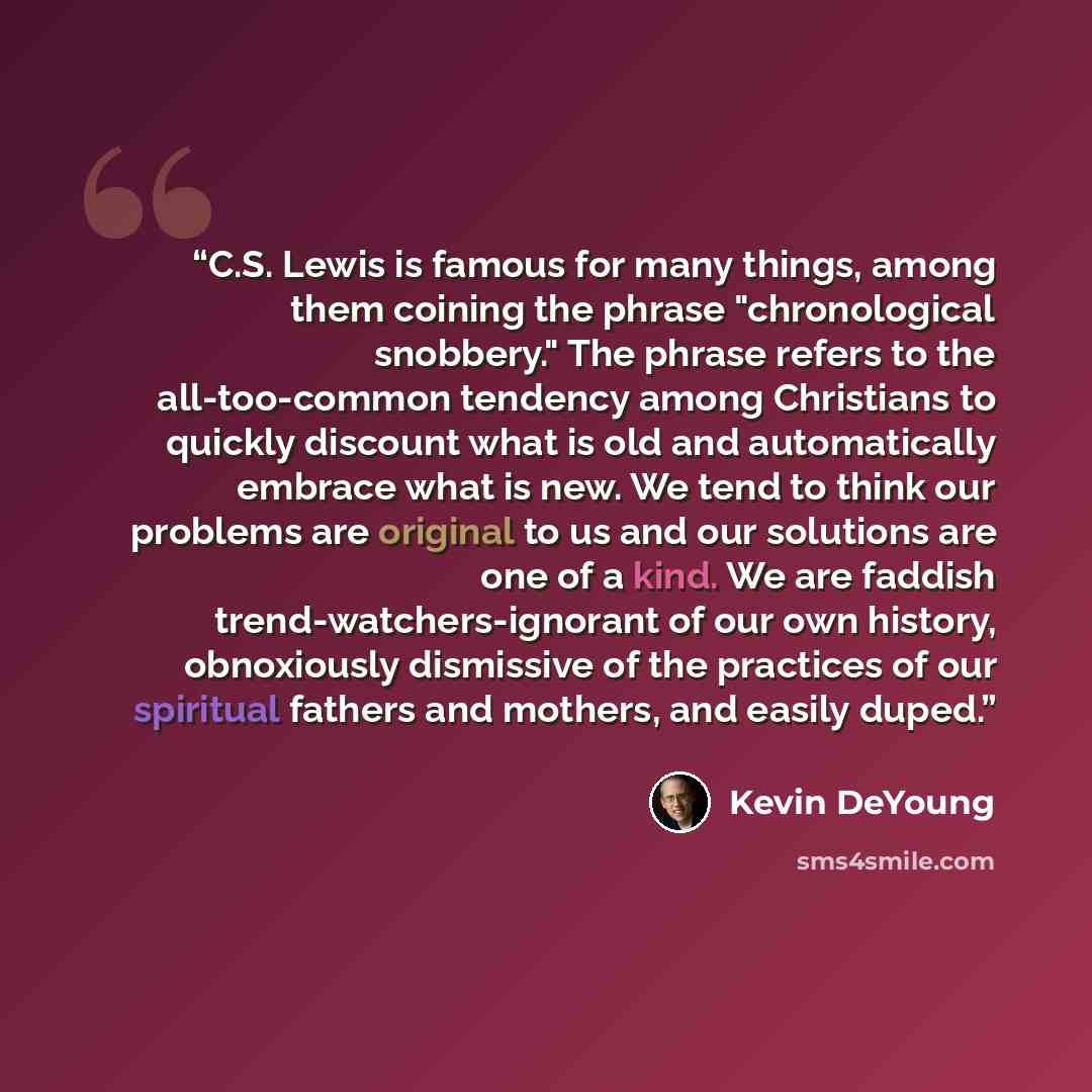 “C.S. Lewis is famous for many things, among them coining the phrase "chronological snobbery." The phrase refers to the all-too-common tendency among Christians to quickly discount what is old and automatically embrace what is new. We tend to think our problems are original to us and our solutions…” quote by Kevin DeYoung