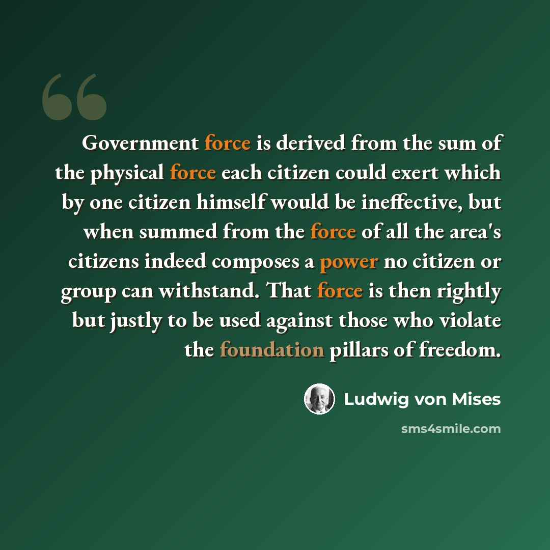 “Government force is derived from the sum of the physical force each citizen could exert which by one citizen himself would be ineffective, but when summed from the force of all the area's citizens indeed composes a power no citizen or group can withstand. That force is then rightly but justly to…” quote by Ludwig von Mises