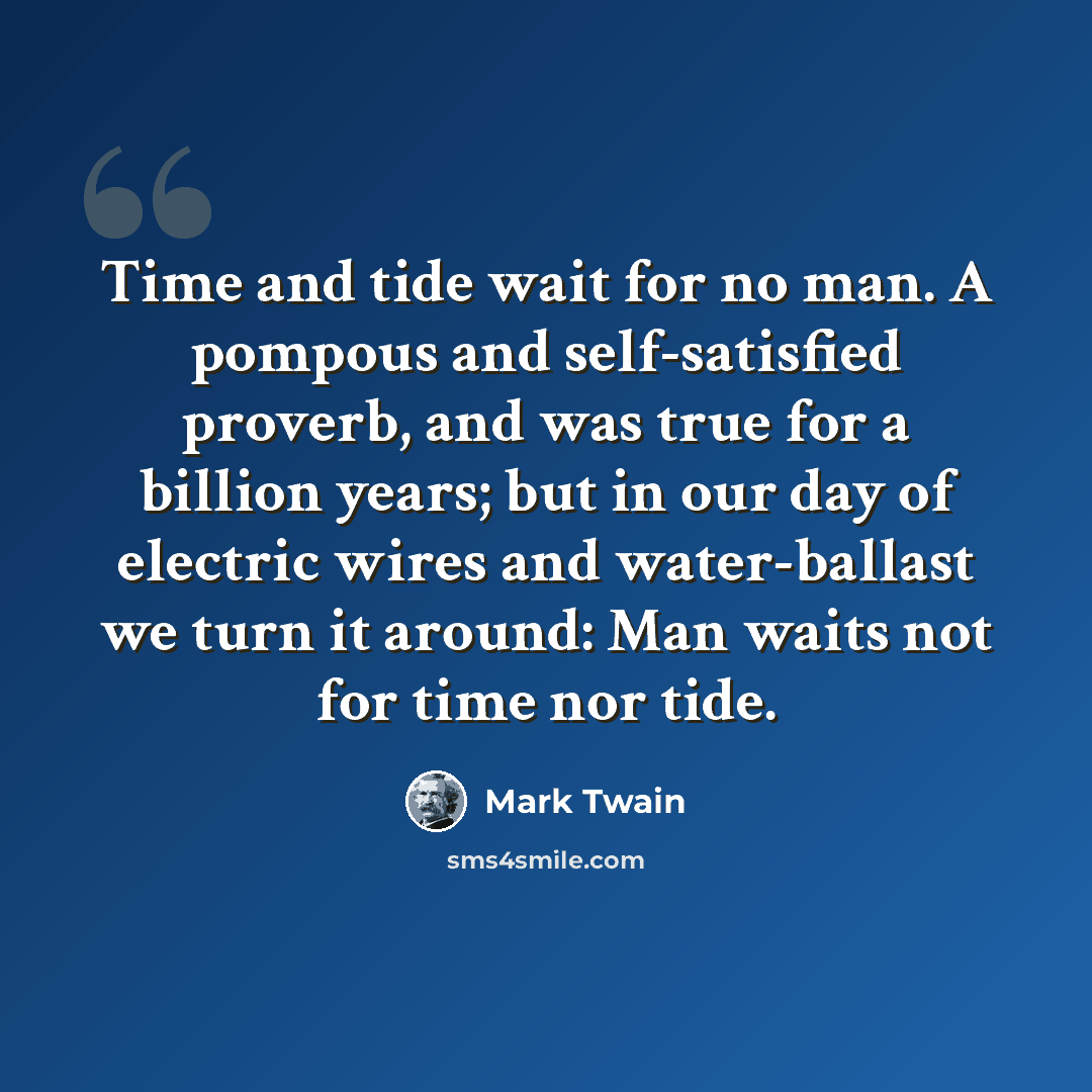 “Time and tide wait for no man. A pompous and self-satisfied proverb, and was true for a billion years; but in our day of electric wires and water-ballast we turn it around: Man waits not for time nor tide.” quote by Mark Twain