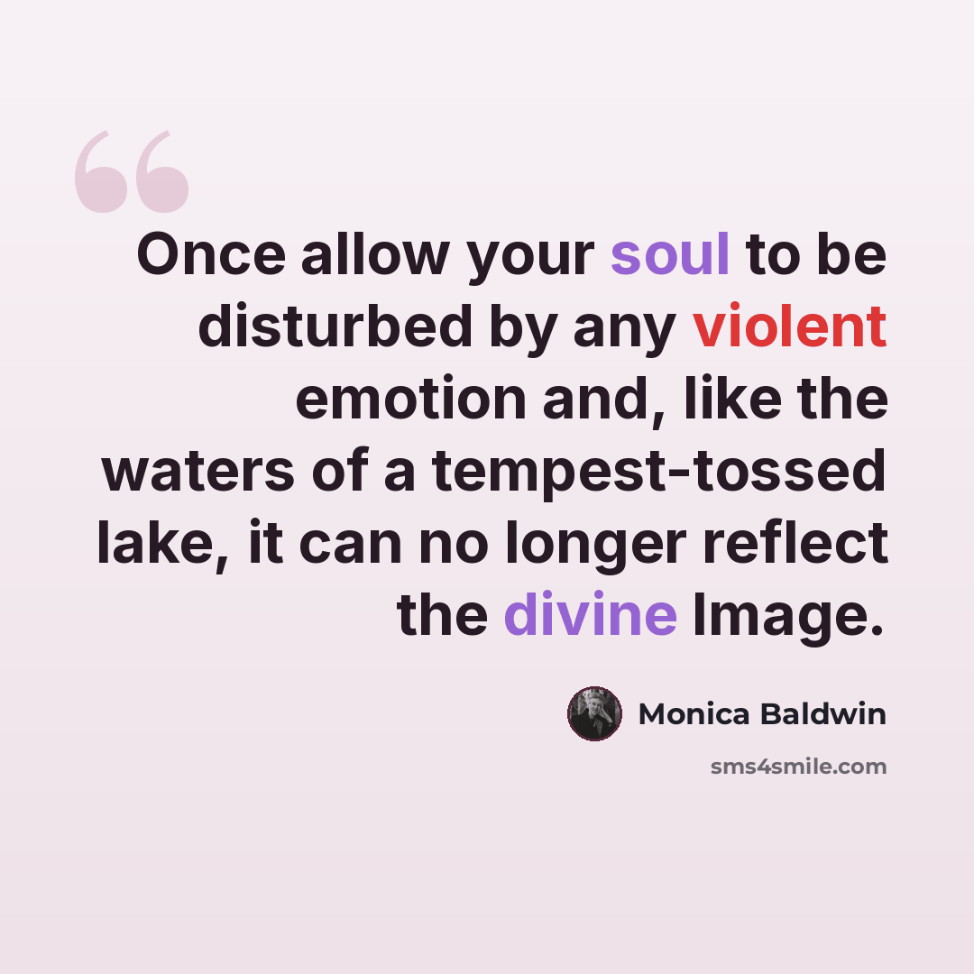 “Once allow your soul to be disturbed by any violent emotion and, like the waters of a tempest-tossed lake, it can no longer reflect the divine Image.” quote by Monica Baldwin