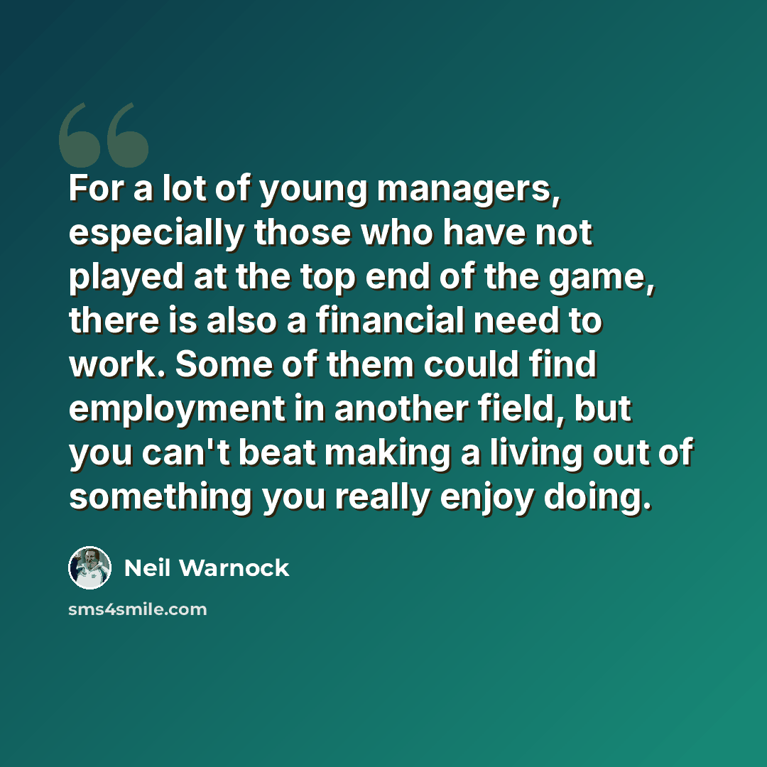 “For a lot of young managers, especially those who have not played at the top end of the game, there is also a financial need to work. Some of them could find employment in another field, but you can't beat making a living out of something you really enjoy doing.” quote by Neil Warnock