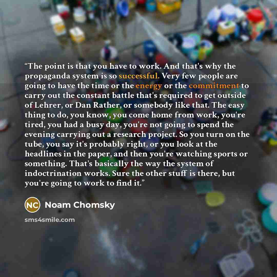 “The point is that you have to work. And that's why the propaganda system is so successful. Very few people are going to have the time or the energy or the commitment to carry out the constant battle that's required to get outside of Lehrer, or Dan Rather, or somebody like that. The easy thing to…” quote by Noam Chomsky