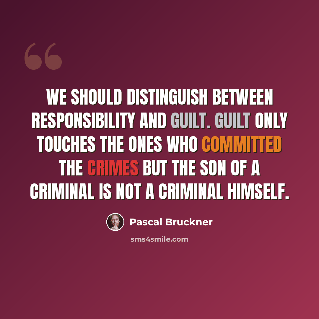 “We should distinguish between responsibility and guilt. Guilt only touches the ones who committed the crimes but the son of a criminal is not a criminal himself.” quote by Pascal Bruckner