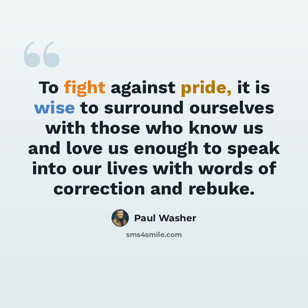 “To fight against pride, it is wise to surround ourselves with those who know us and love us enough to speak into our lives with words of correction and rebuke.” quote by Paul Washer