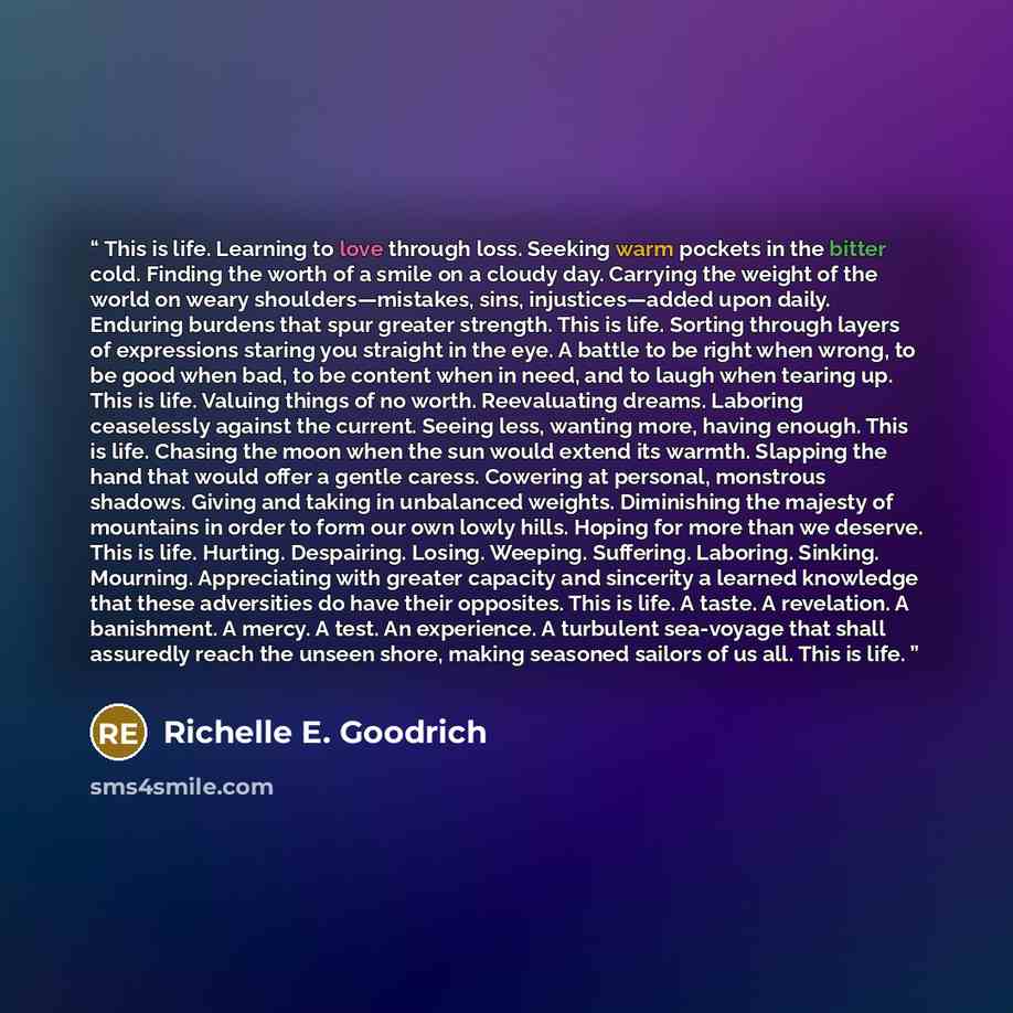 “This is life. Learning to love through loss. Seeking warm pockets in the bitter cold. Finding the worth of a smile on a cloudy day. Carrying the weight of the world on weary shoulders—mistakes, sins, injustices—added upon daily. Enduring burdens that spur greater strength. This is life. Sorting…” quote by Richelle E. Goodrich