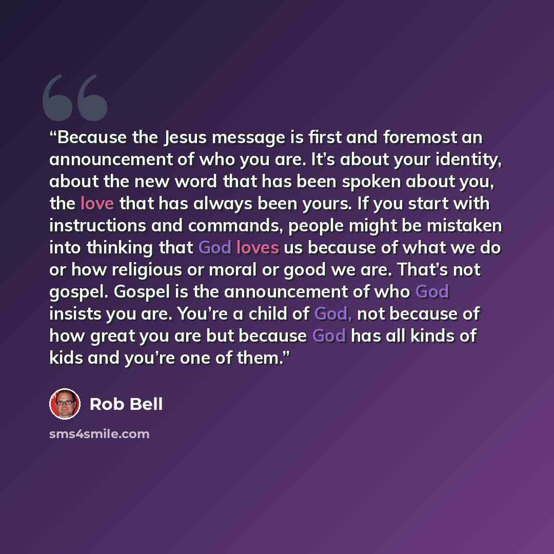“Because the Jesus message is first and foremost an announcement of who you are. It’s about your identity, about the new word that has been spoken about you, the love that has always been yours. If you start with instructions and commands, people might be mistaken into thinking that God loves us…” quote by Rob Bell