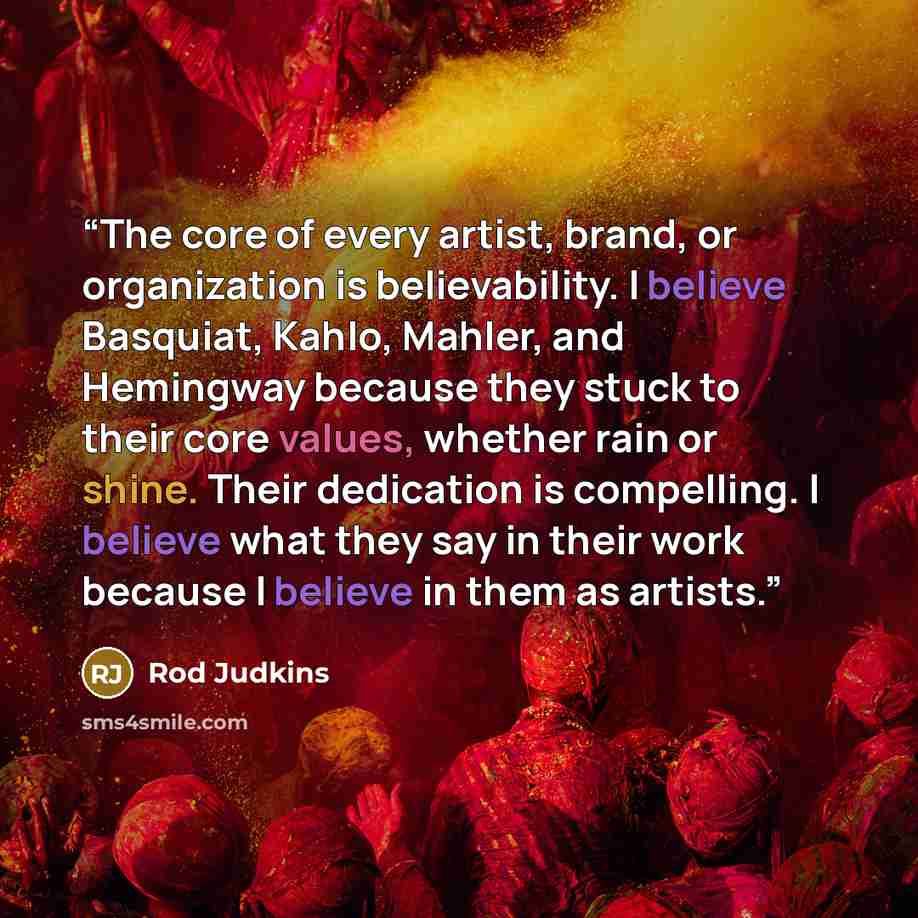 “The core of every artist, brand, or organization is believability. I believe Basquiat, Kahlo, Mahler, and Hemingway because they stuck to their core values, whether rain or shine. Their dedication is compelling. I believe what they say in their work because I believe in them as artists.” quote by Rod Judkins