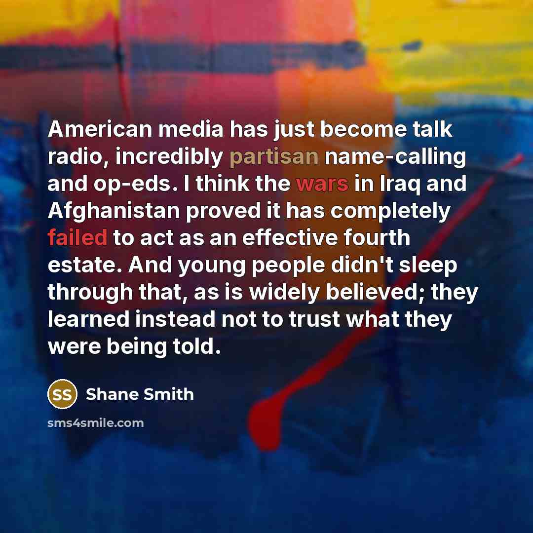 “American media has just become talk radio, incredibly partisan name-calling and op-eds. I think the wars in Iraq and Afghanistan proved it has completely failed to act as an effective fourth estate. And young people didn't sleep through that, as is widely believed; they learned instead not to…” quote by Shane Smith
