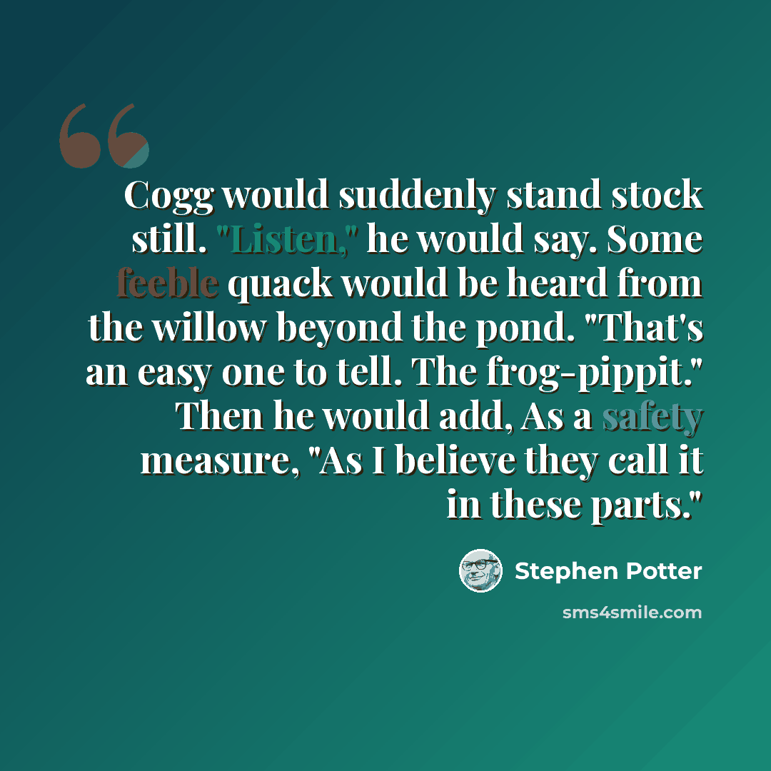 “Cogg would suddenly stand stock still. "Listen," he would say. Some feeble quack would be heard from the willow beyond the pond. "That's an easy one to tell. The frog-pippit." Then he would add, As a safety measure, "As I believe they call it in these parts."” quote by Stephen Potter