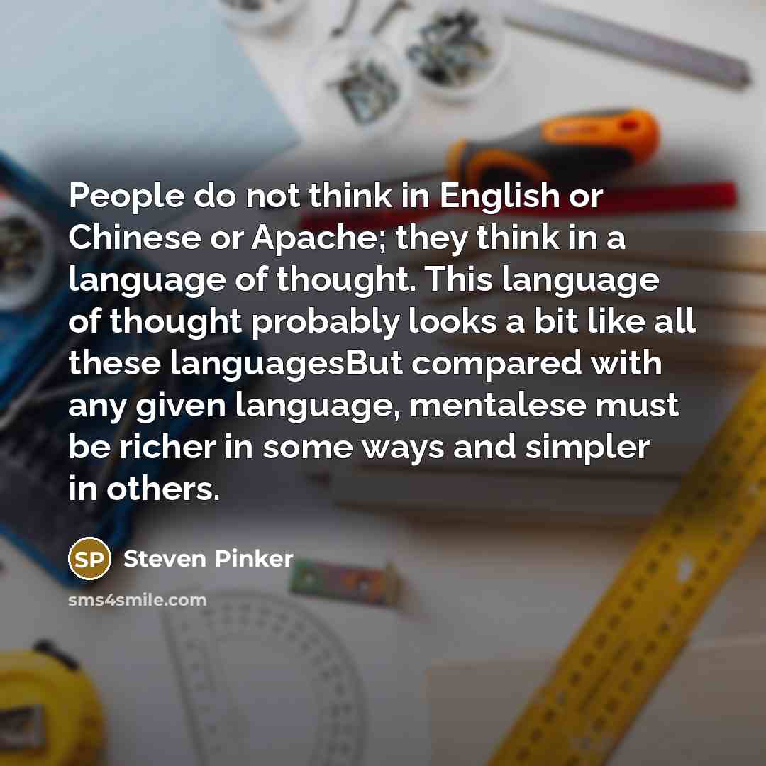“People do not think in English or Chinese or Apache; they think in a language of thought. This language of thought probably looks a bit like all these languagesBut compared with any given language, mentalese must be richer in some ways and simpler in others.” quote by Steven Pinker