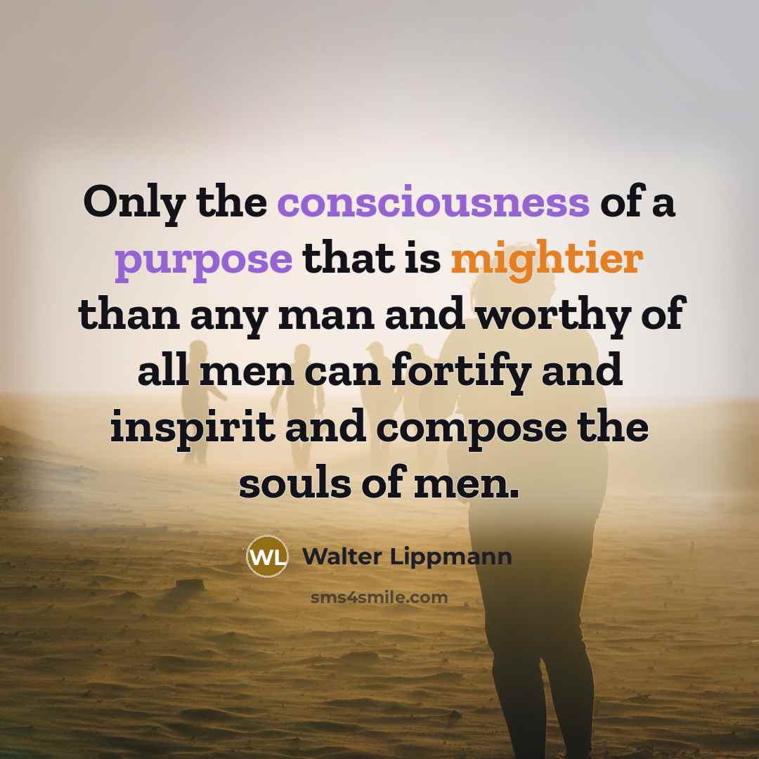 “Only the consciousness of a purpose that is mightier than any man and worthy of all men can fortify and inspirit and compose the souls of men.” quote by Walter Lippmann