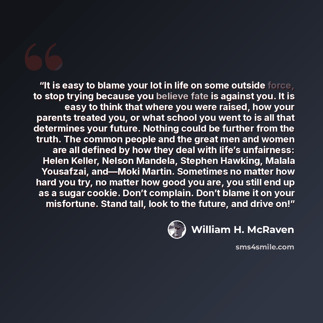 “It is easy to blame your lot in life on some outside force, to stop trying because you believe fate is against you. It is easy to think that where you were raised, how your parents treated you, or what school you went to is all that determines your future. Nothing could be further from the truth…” quote by William H. McRaven