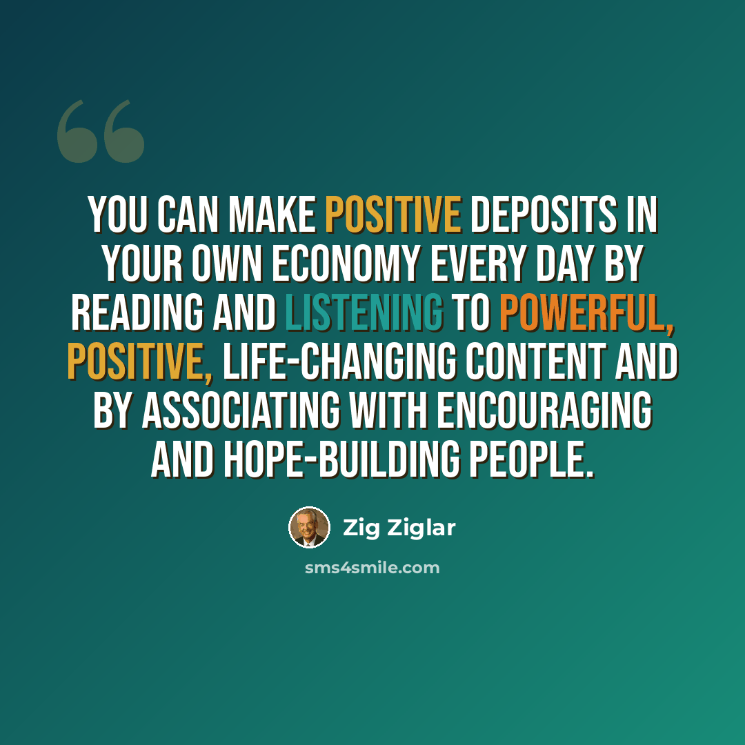 “You can make positive deposits in your own economy every day by reading and listening to powerful, positive, life-changing content and by associating with encouraging and hope-building people.” quote by Zig Ziglar