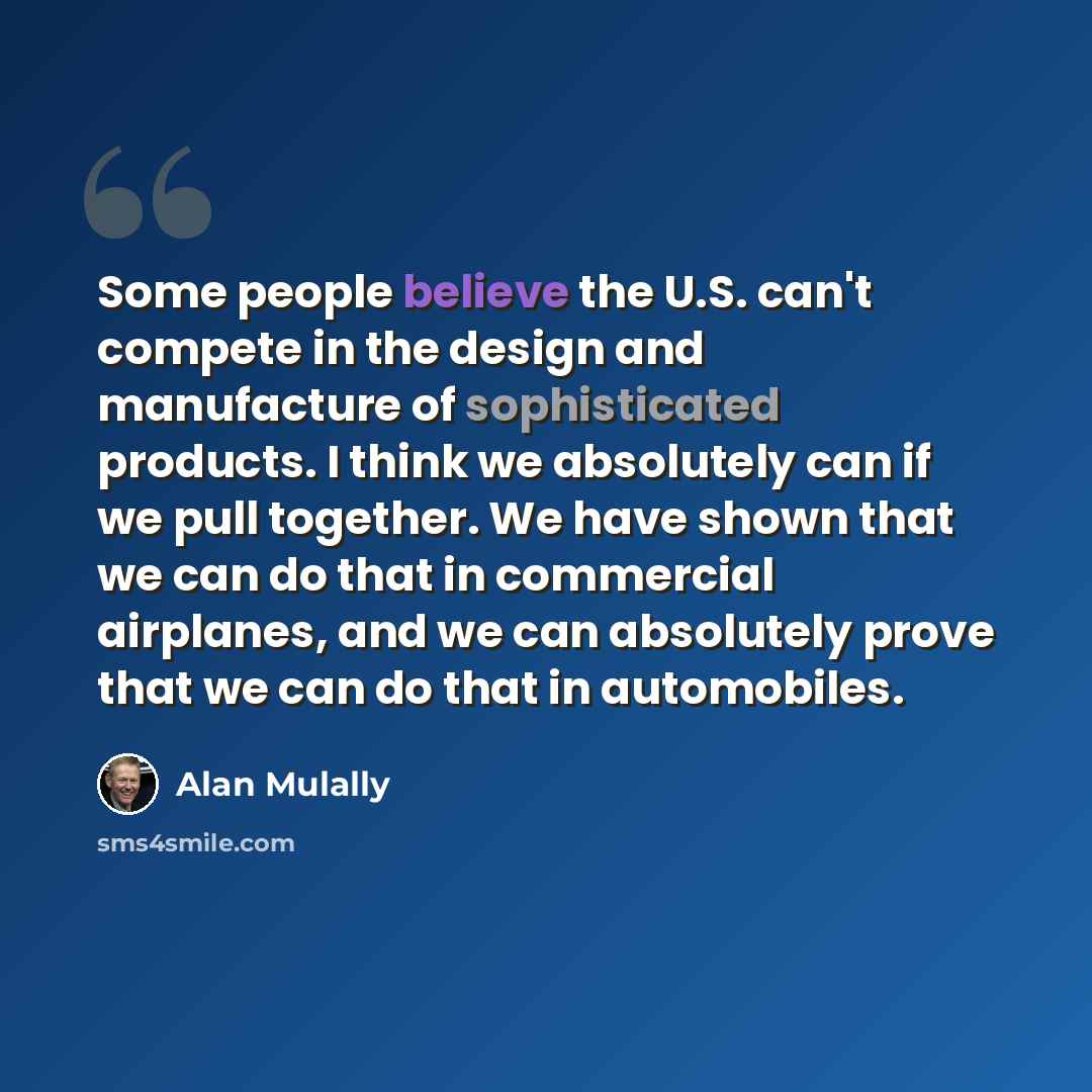 “Some people believe the U.S. can't compete in the design and manufacture of sophisticated products. I think we absolutely can if we pull together. We have shown that we can do that in commercial airplanes, and we can absolutely prove that we can do that in automobiles.” quote by Alan Mulally