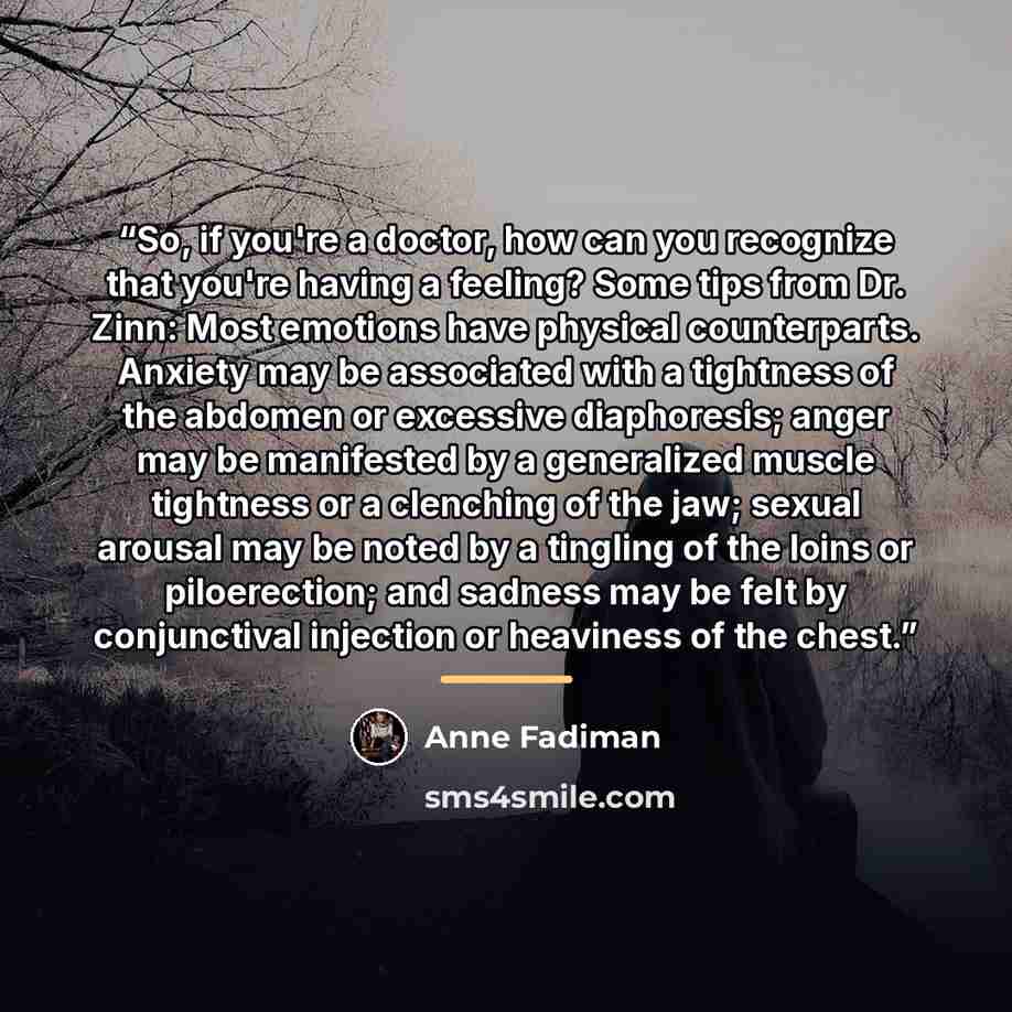 “So, if you're a doctor, how can you recognize that you're having a feeling? Some tips from Dr. Zinn: Most emotions have physical counterparts. Anxiety may be associated with a tightness of the abdomen or excessive diaphoresis; anger may be manifested by a generalized muscle tightness or a…” quote by Anne Fadiman