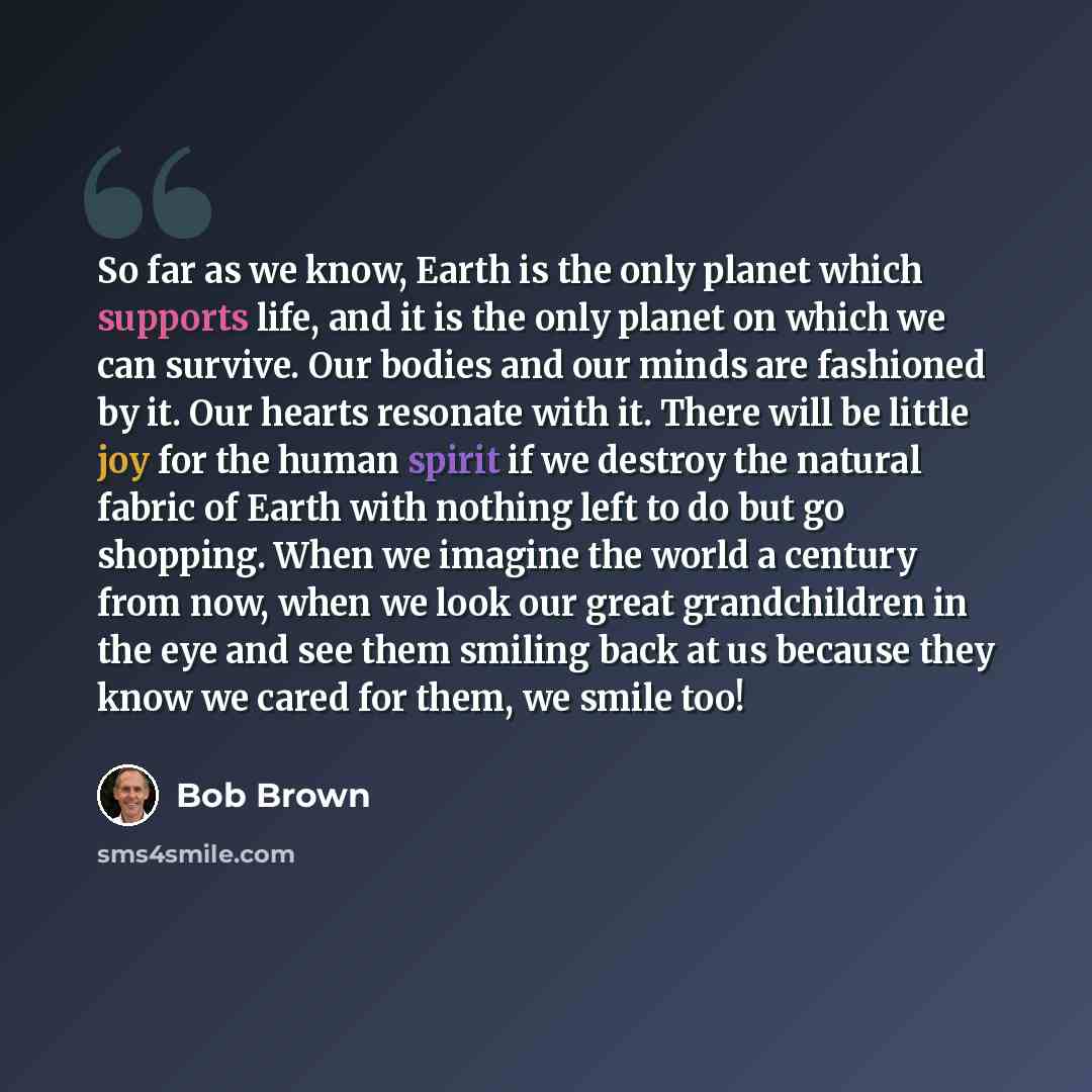 “So far as we know, Earth is the only planet which supports life, and it is the only planet on which we can survive. Our bodies and our minds are fashioned by it. Our hearts resonate with it. There will be little joy for the human spirit if we destroy the natural fabric of Earth with nothing left…” quote by Bob Brown