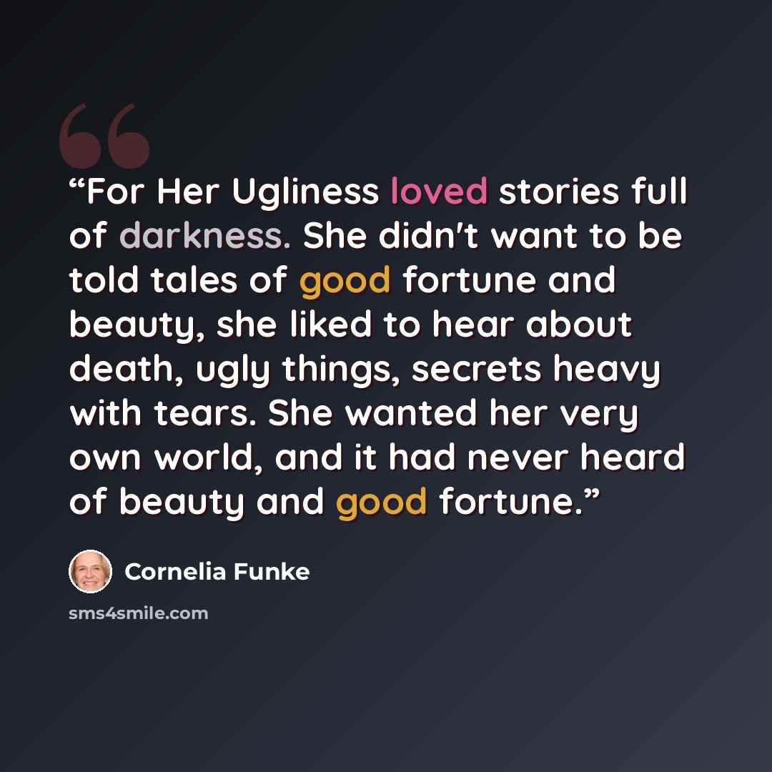 “For Her Ugliness loved stories full of darkness. She didn't want to be told tales of good fortune and beauty, she liked to hear about death, ugly things, secrets heavy with tears. She wanted her very own world, and it had never heard of beauty and good fortune.” quote by Cornelia Funke