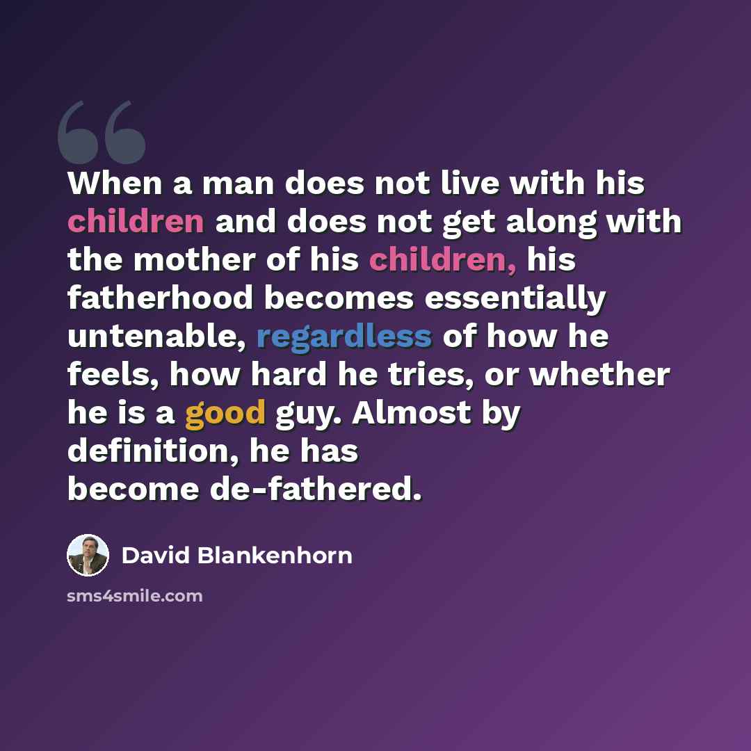“When a man does not live with his children and does not get along with the mother of his children, his fatherhood becomes essentially untenable, regardless of how he feels, how hard he tries, or whether he is a good guy. Almost by definition, he has become de-fathered.” quote by David Blankenhorn