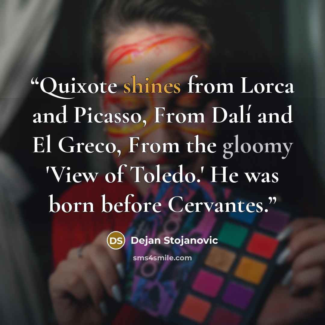 “Quixote shines from Lorca and Picasso, From Dalí and El Greco, From the gloomy 'View of Toledo.' He was born before Cervantes.” quote by Dejan Stojanovic