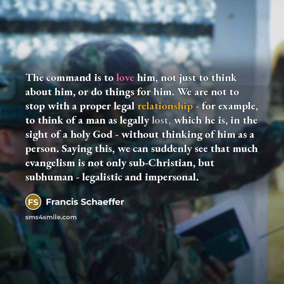 “The command is to love him, not just to think about him, or do things for him. We are not to stop with a proper legal relationship - for example, to think of a man as legally lost, which he is, in the sight of a holy God - without thinking of him as a person. Saying this, we can suddenly see that…” quote by Francis Schaeffer